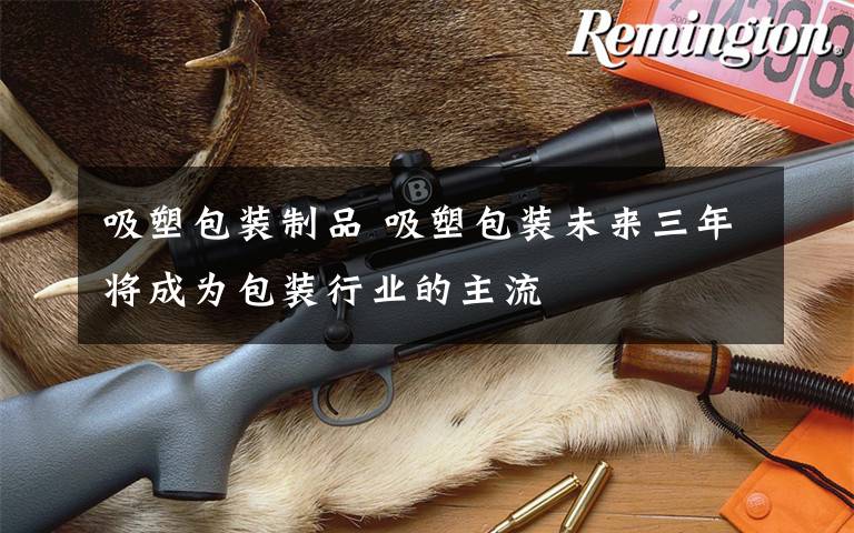 吸塑包装制品 吸塑包装未来三年将成为包装行业的主流