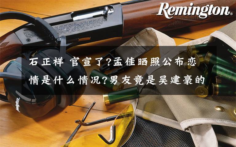 石正祥 官宣了?孟佳晒照公布恋情是什么情况?男友竟是吴建豪的前小舅子