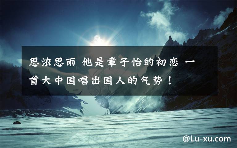 思浓思雨 他是章子怡的初恋 一首大中国唱出国人的气势！