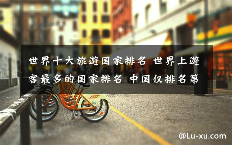 世界十大旅游国家排名 世界上游客最多的国家排名 中国仅排名第四