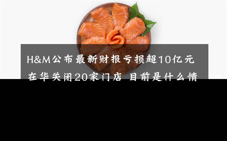 H&M公布最新财报亏损超10亿元 在华关闭20家门店 目前是什么情况?