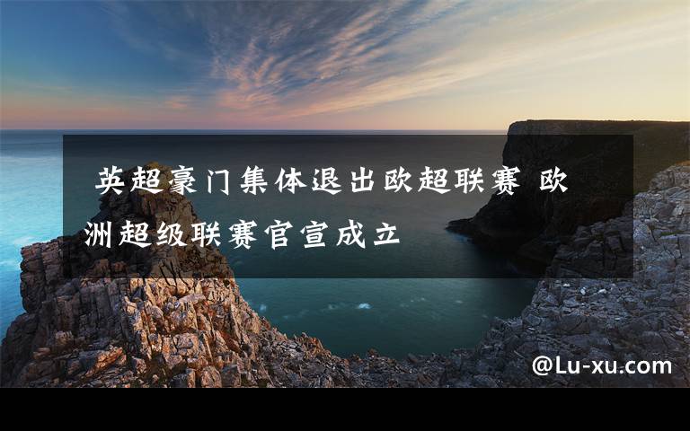 英超豪门集体退出欧超联赛 欧洲超级联赛官宣成立