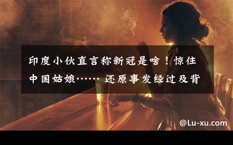 印度小伙直言称新冠是啥!惊住中国姑娘…… 还原事发经过及背后原因!