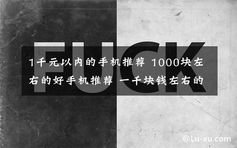 1千元以内的手机推荐 1000块左右的好手机推荐 一千块钱左右的手机哪个好