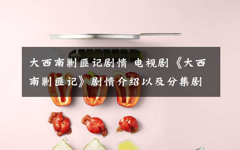 大西南剿匪记剧情 电视剧《大西南剿匪记》剧情介绍以及分集剧情介绍