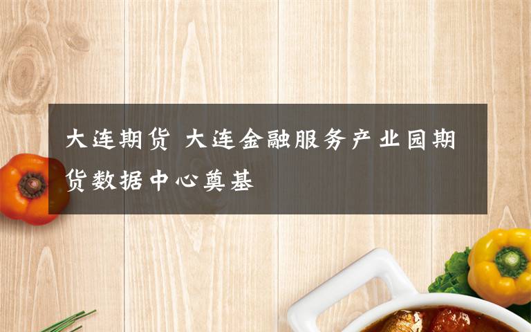 大连期货 大连金融服务产业园期货数据中心奠基