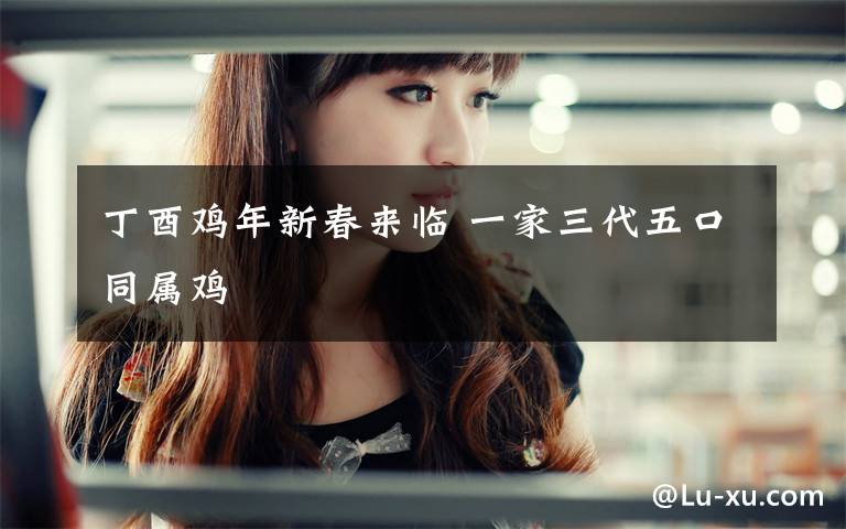 丁酉鸡年新春来临 一家三代五口同属鸡