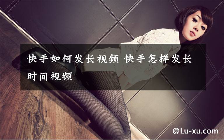 快手如何发长视频 快手怎样发长时间视频