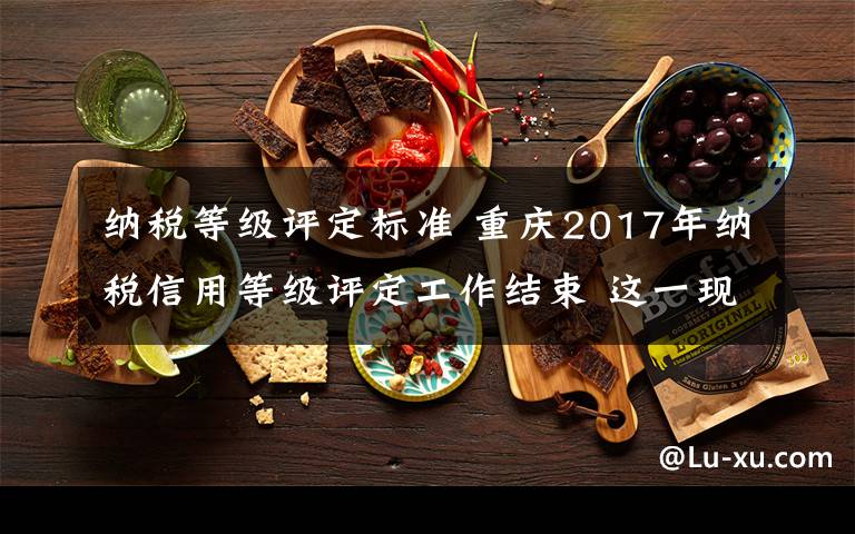 纳税等级评定标准 重庆2017年纳税信用等级评定工作结束 这一现象值得关注