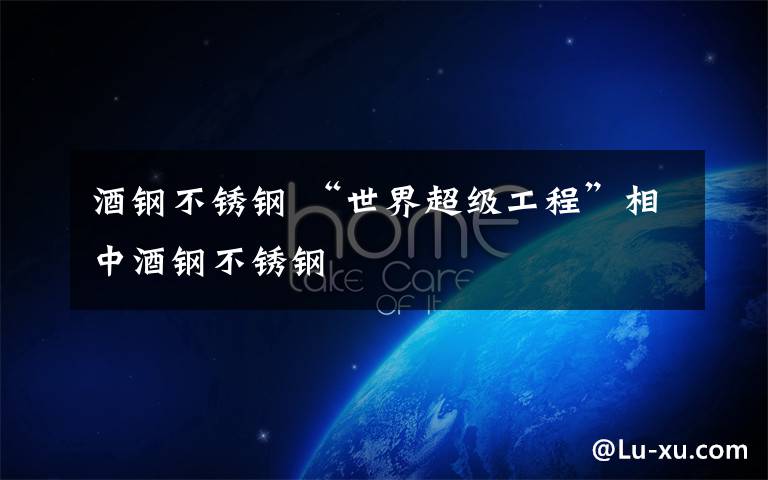 酒钢不锈钢 “世界超级工程”相中酒钢不锈钢