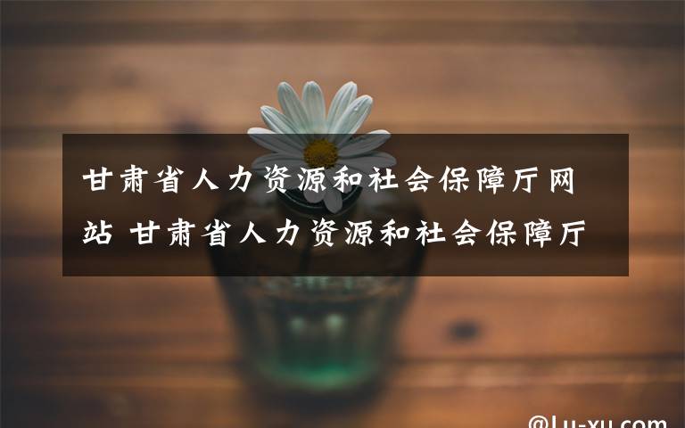 甘肃省人力资源和社会保障厅网站 甘肃省人力资源和社会保障厅发布重要通知