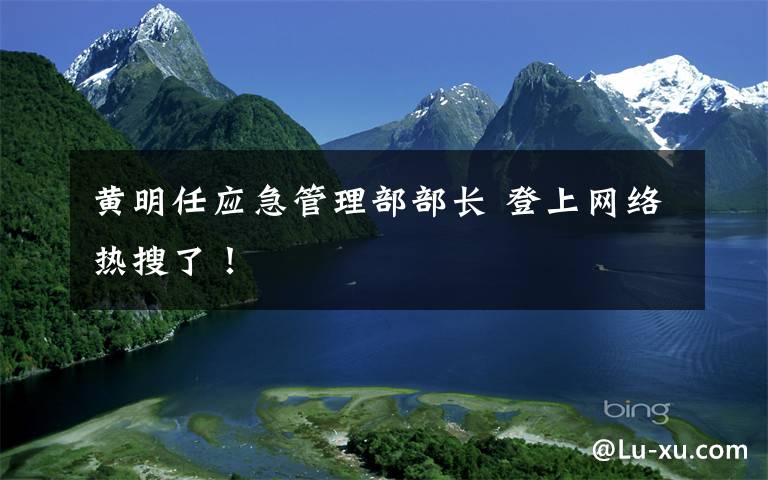黄明任应急管理部部长 登上网络热搜了！
