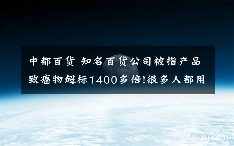 中都百货 知名百货公司被指产品致癌物超标1400多倍!很多人都用过...公司回应