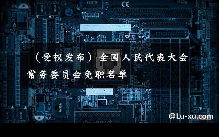 （受权发布）全国人民代表大会常务委员会免职名单