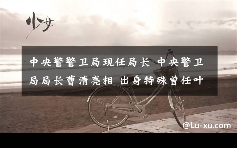 中央警警卫局现任局长 中央警卫局局长曹清亮相 出身特殊曾任叶剑英元帅警卫