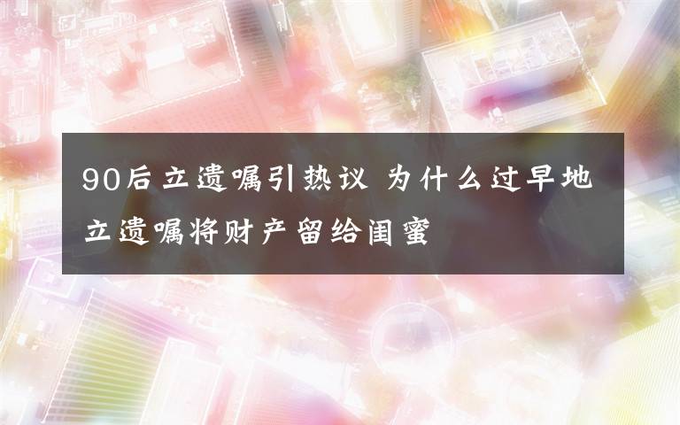 90后立遗嘱引热议 为什么过早地立遗嘱将财产留给闺蜜