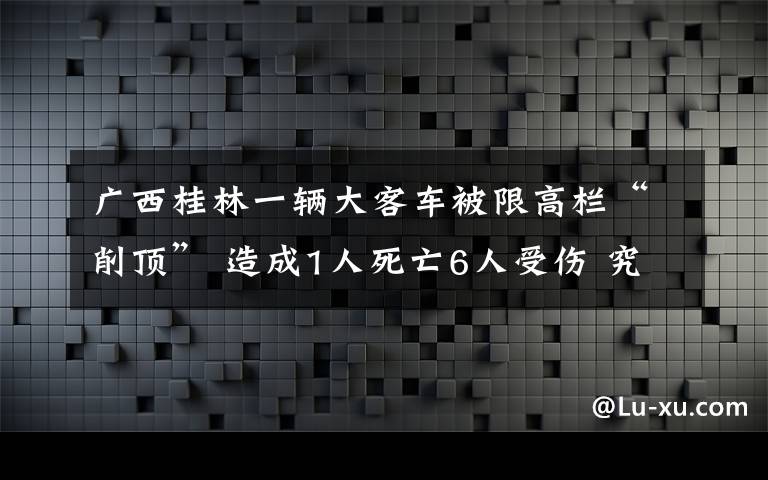 广西桂林一辆大客车被限高栏“削顶” 造成1人死亡6人受伤 究竟是怎么一回事?