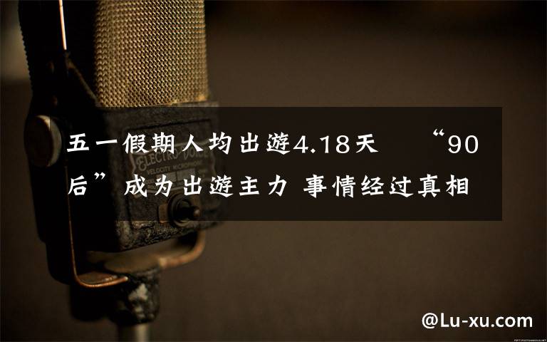 五一假期人均出游4.18天  “90后”成为出游主力 事情经过真相揭秘!