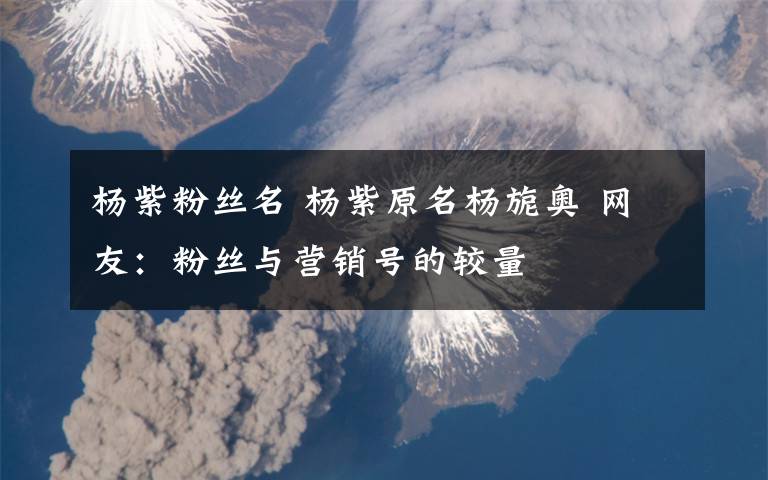 杨紫粉丝名 杨紫原名杨旎奥 网友：粉丝与营销号的较量