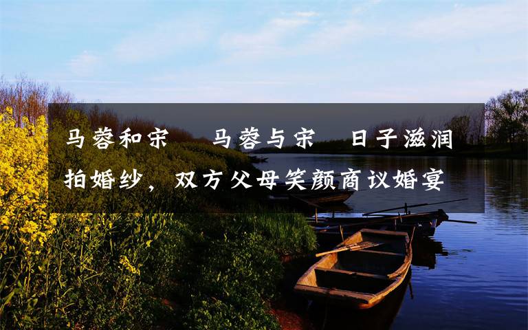 马蓉和宋喆 马蓉与宋喆日子滋润拍婚纱,双方父母笑颜商议婚宴定婚期