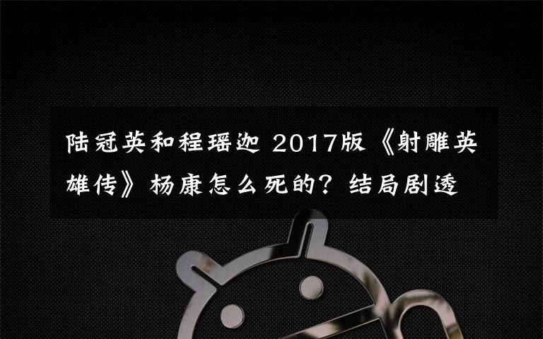 陆冠英和程瑶迦 2017版《射雕英雄传》杨康怎么死的?结局剧透及分集剧情介绍