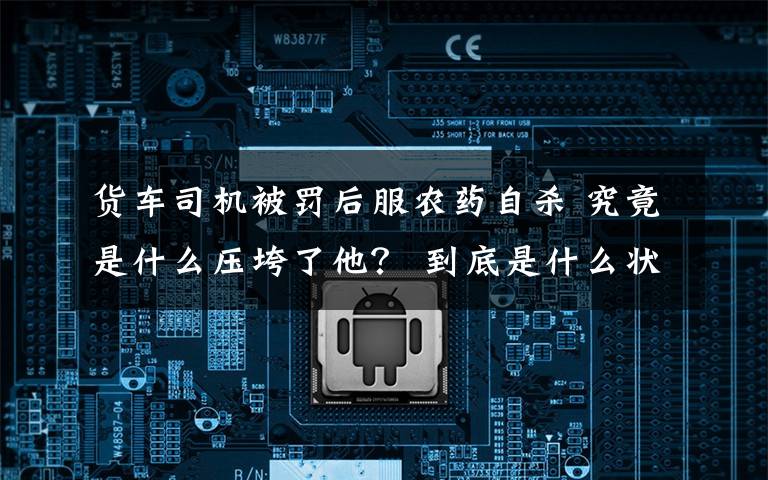 货车司机被罚后服农药自杀 究竟是什么压垮了他? 到底是什么状况?