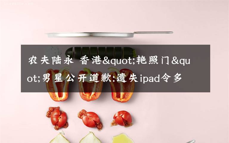 农夫陆永 香港"艳照门"男星公开道歉:遗失ipad令多人受害