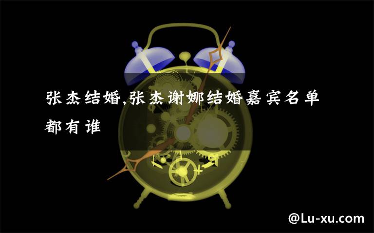 张杰结婚,张杰谢娜结婚嘉宾名单都有谁