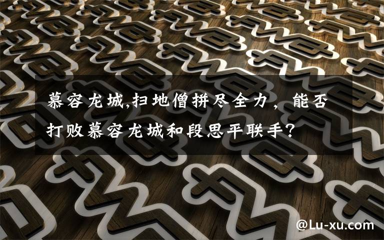 慕容龙城,扫地僧拼尽全力，能否打败慕容龙城和段思平联手？