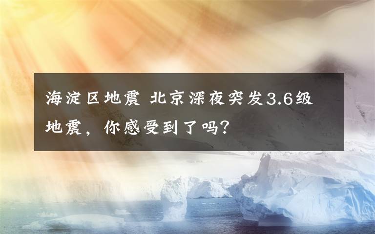 海淀区地震 北京深夜突发3.6级地震,你感受到了吗?