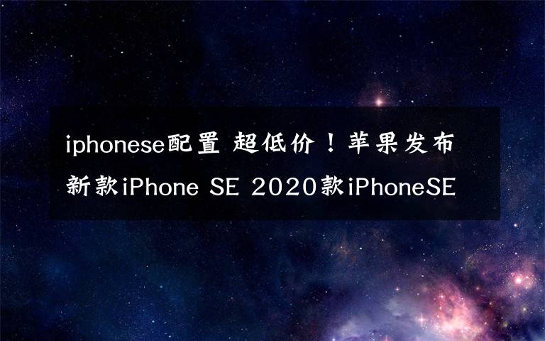iphonese配置 超低价!苹果发布新款iPhone SE 2020款iPhoneSE配置价格汇总