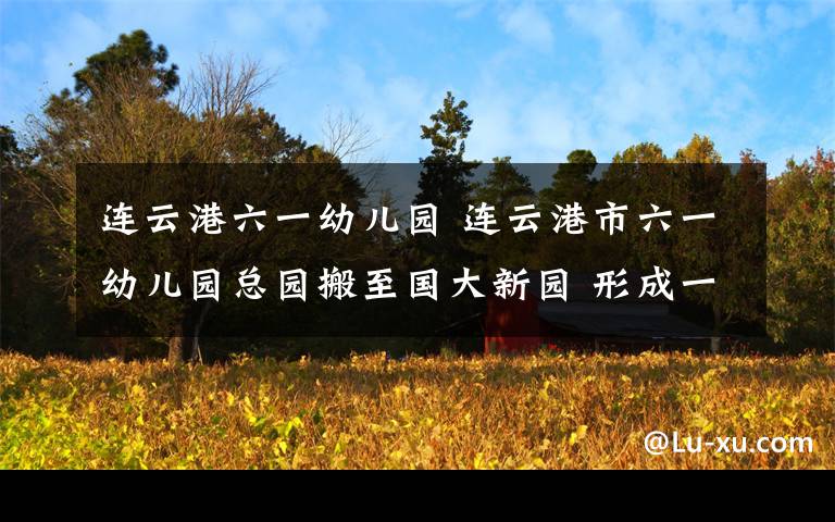 连云港六一幼儿园 连云港市六一幼儿园总园搬至国大新园 形成一园五址办园