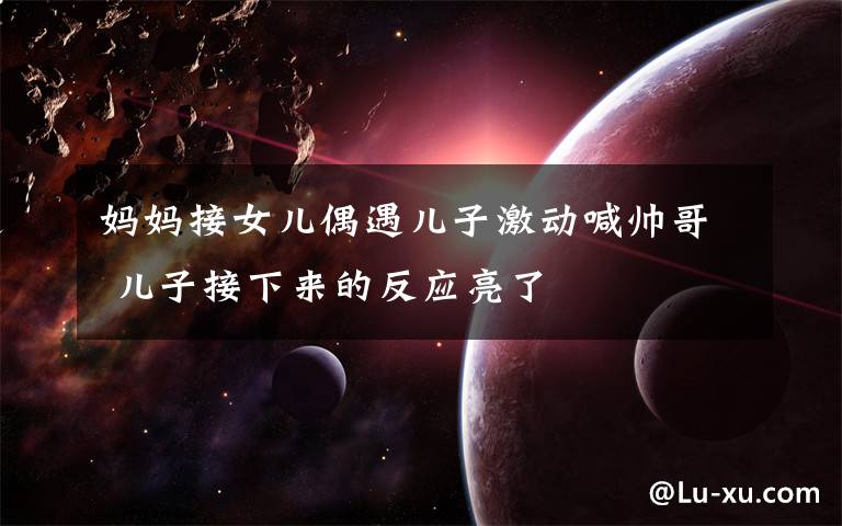 妈妈接女儿偶遇儿子激动喊帅哥 儿子接下来的反应亮了