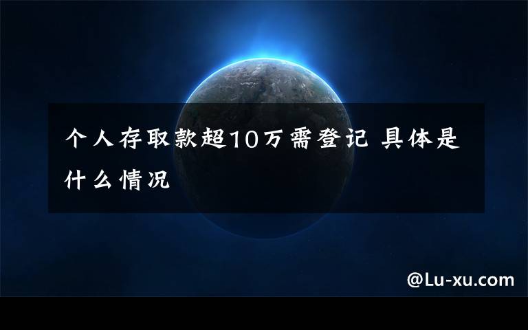 个人存取款超10万需登记 具体是什么情况