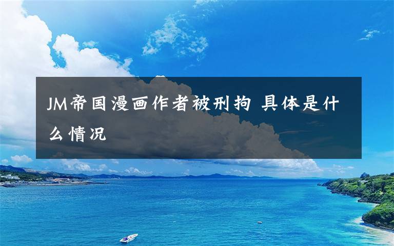 JM帝国漫画作者被刑拘 具体是什么情况