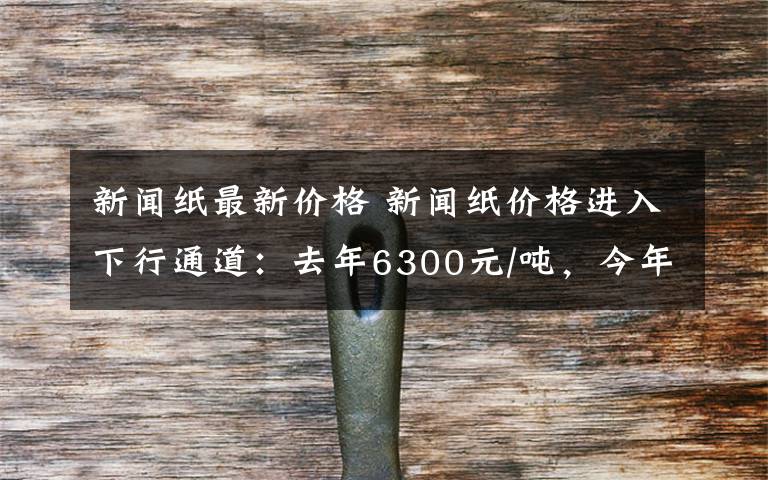 新闻纸最新价格 新闻纸价格进入下行通道:去年6300元/吨,今年5050元/吨