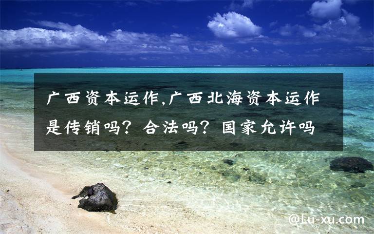 广西资本运作,广西北海资本运作是传销吗?合法吗?国家允许吗