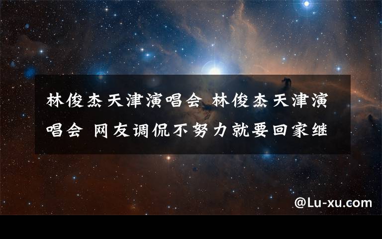 林俊杰天津演唱会 林俊杰天津演唱会 网友调侃不努力就要回家继承家产