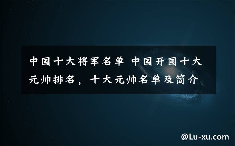 中国十大将军名单 中国开国十大元帅排名,十大元帅名单及简介