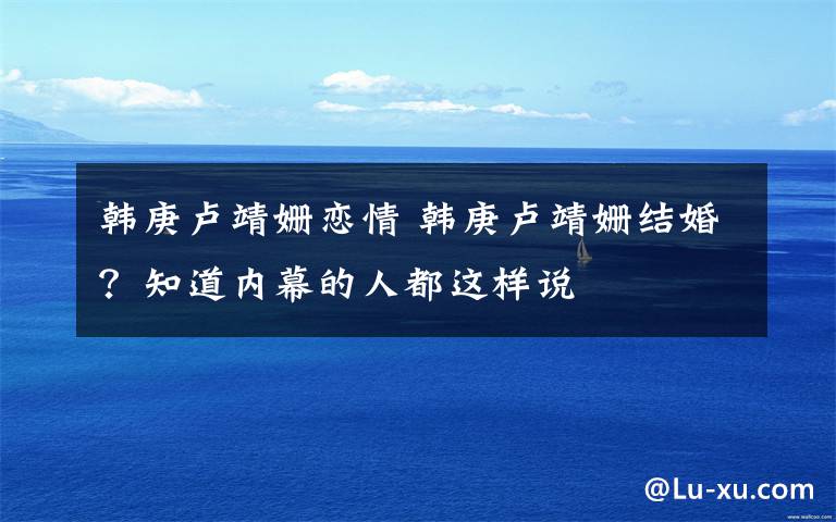 韩庚卢靖姗恋情 韩庚卢靖姗结婚?知道内幕的人都这样说