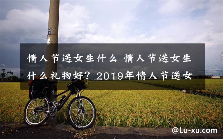 情人节送女生什么 情人节送女生什么礼物好?2019年情人节送女朋友礼物排行榜