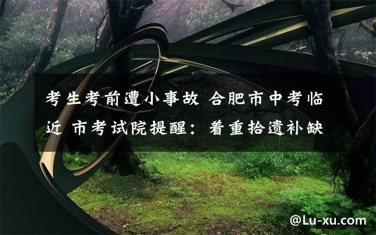 考生考前遭小事故 合肥市中考临近 市考试院提醒:着重拾遗补缺 不要猜题押宝