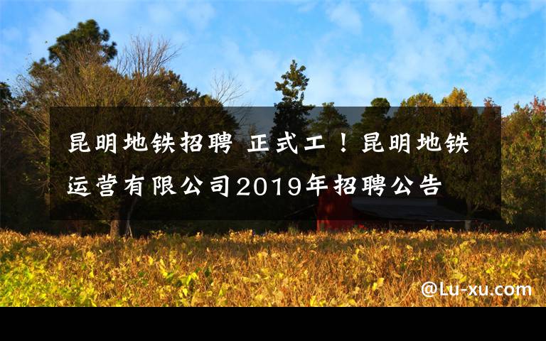 昆明地铁招聘 正式工!昆明地铁运营有限公司2019年招聘公告