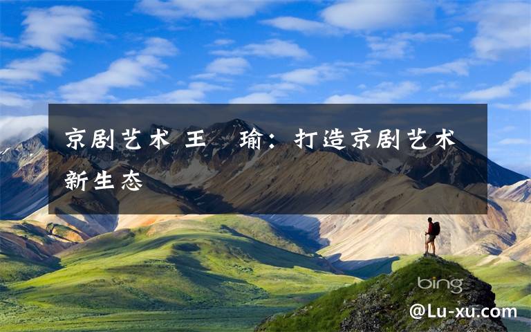 京剧艺术 王珮瑜:打造京剧艺术新生态