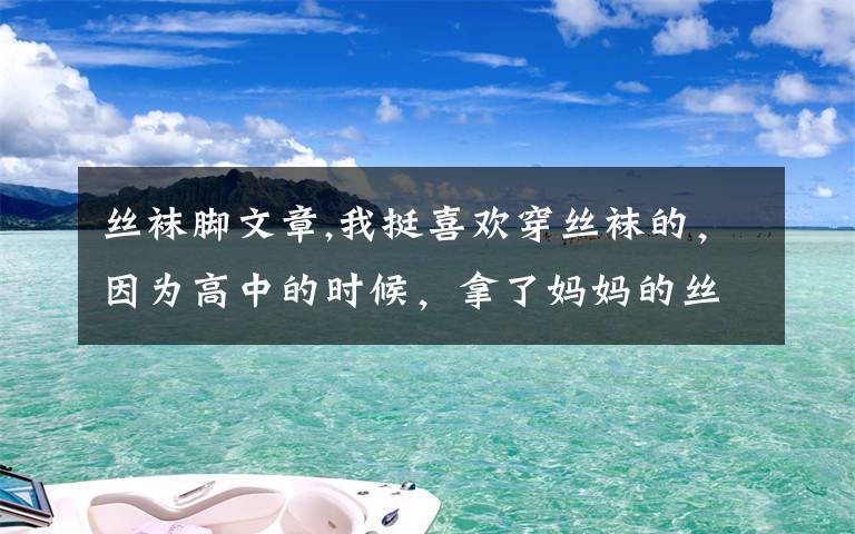 丝袜脚文章,我挺喜欢穿丝袜的，因为高中的时候，拿了妈妈的丝袜穿上，感觉脚变得