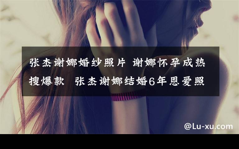 张杰谢娜婚纱照片 谢娜怀孕成热搜爆款 张杰谢娜结婚6年恩爱照盘点（组图）