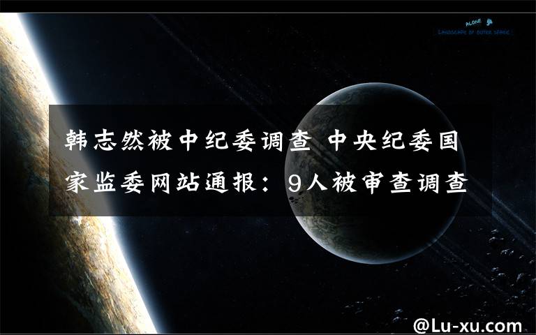 韩志然被中纪委调查 中央纪委国家监委网站通报：9人被审查调查，11人被处分