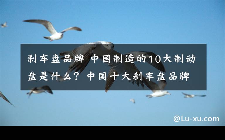 刹车盘品牌 中国制造的10大制动盘是什么?中国十大刹车盘品牌