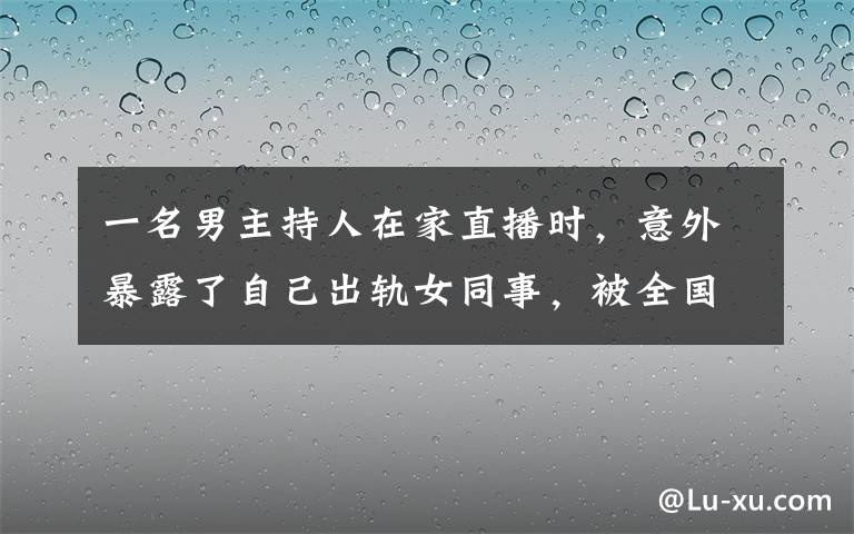 一名男主持人在家直播时,意外暴露了自己出轨女同事,被全国看到