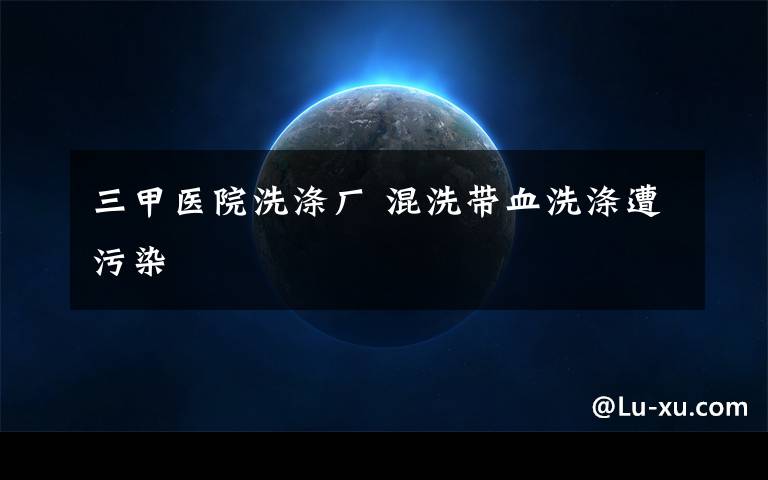 三甲医院洗涤厂 混洗带血洗涤遭污染